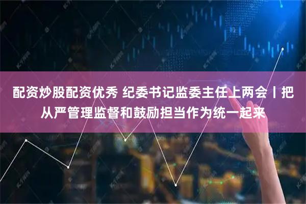 配資炒股配資優秀 紀委書記監委主任上兩會丨把從嚴管理監督和鼓勵擔當作為統一起來