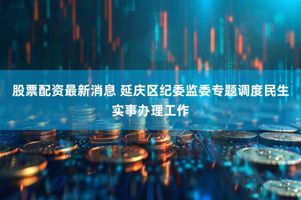 股票配資最新消息 延慶區紀委監委專題調度民生實事辦理工作