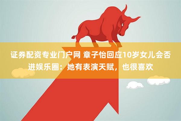 證券配資專業門戶網 章子怡回應10歲女兒會否進娛樂圈：她有表演天賦，也很喜歡