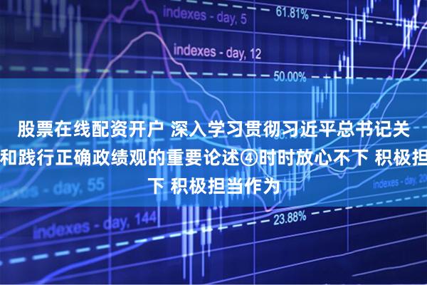 股票在線配資開戶 深入學習貫徹習近平總書記關于樹立和踐行正確政績觀的重要論述④時時放心不下 積極擔當作為