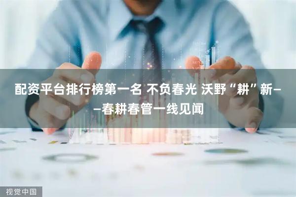 配資平臺排行榜第一名 不負春光 沃野“耕”新——春耕春管一線見聞