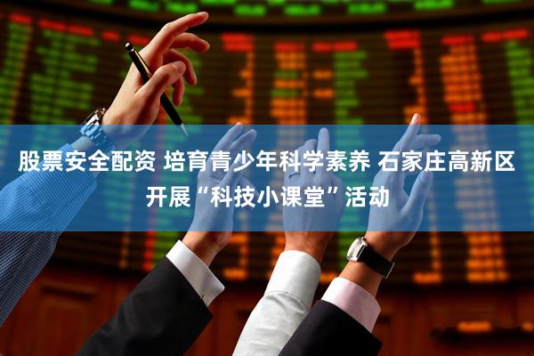 股票安全配資 培育青少年科學素養 石家莊高新區開展“科技小課堂”活動