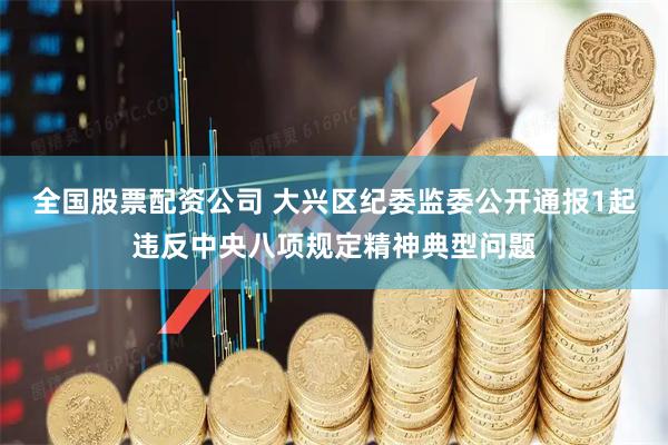 全國股票配資公司 大興區紀委監委公開通報1起違反中央八項規定精神典型問題
