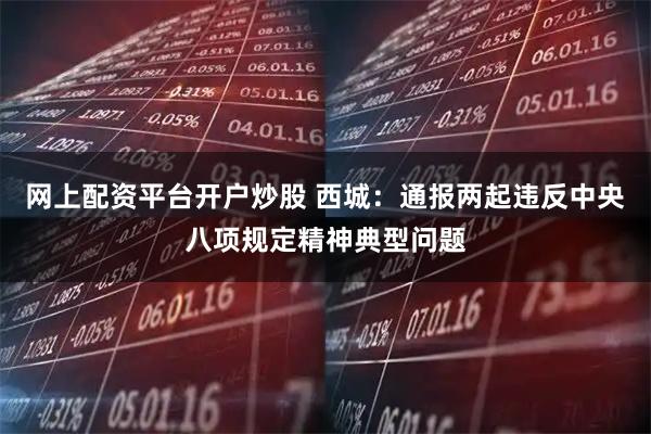 網上配資平臺開戶炒股 西城：通報兩起違反中央八項規定精神典型問題