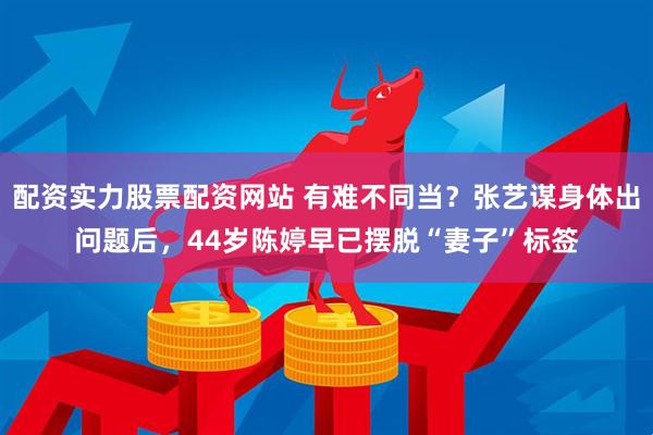 配資實力股票配資網站 有難不同當？張藝謀身體出問題后，44歲陳婷早已擺脫“妻子”標簽
