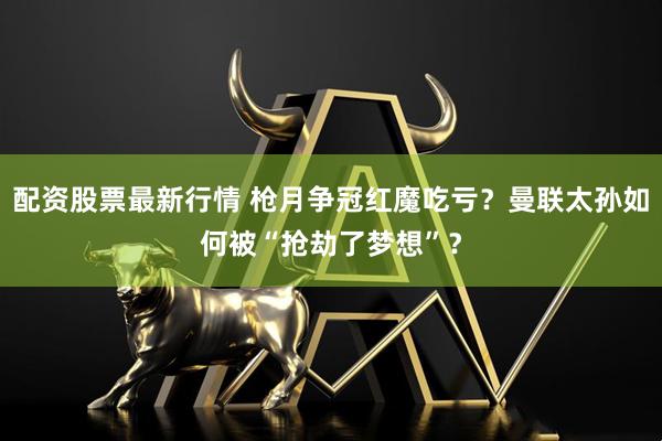 配資股票最新行情 槍月爭冠紅魔吃虧？曼聯太孫如何被“搶劫了夢想”？
